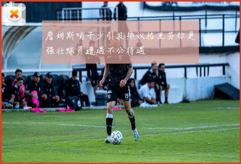 詹姆斯哨子少引发热议格里芬称更强壮球员遭遇不公待遇