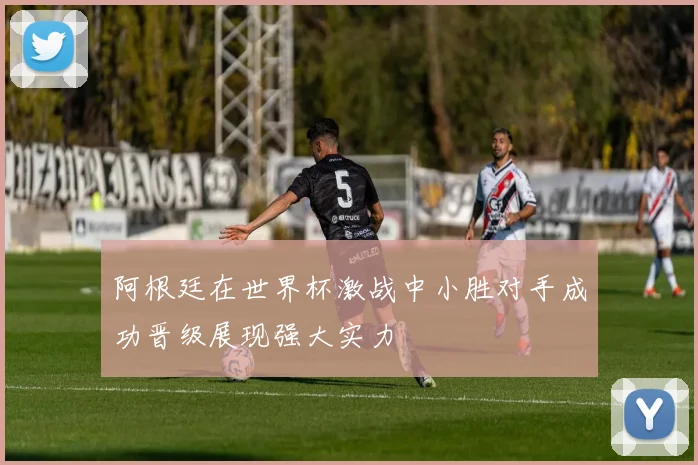阿根廷在世界杯激战中小胜对手成功晋级展现强大实力