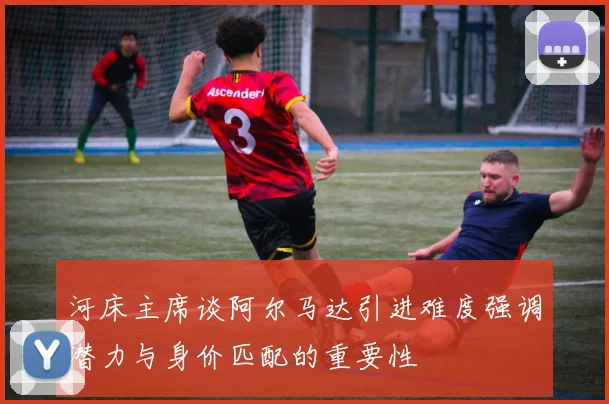河床主席谈阿尔马达引进难度强调潜力与身价匹配的重要性