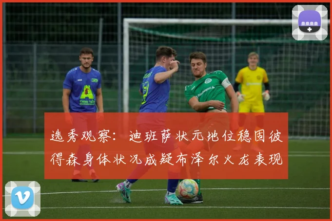选秀观察：迪班萨状元地位稳固彼得森身体状况成疑布泽尔火龙表现引关注