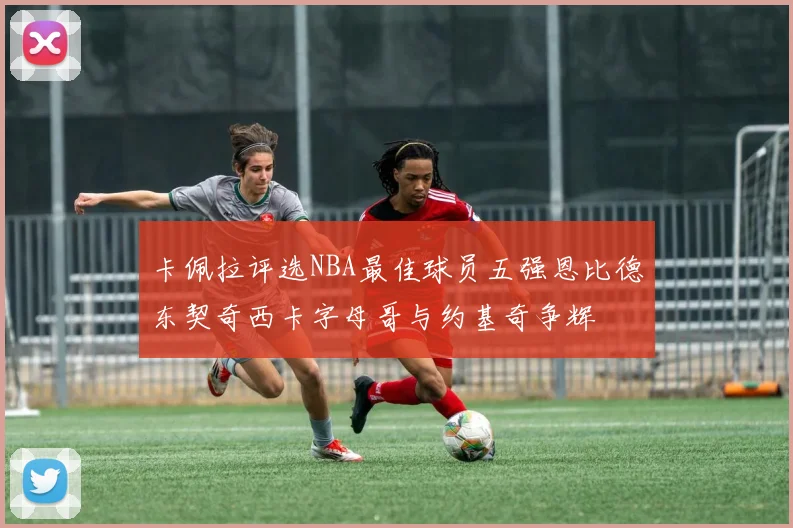 卡佩拉评选NBA最佳球员五强恩比德东契奇西卡字母哥与约基奇争辉