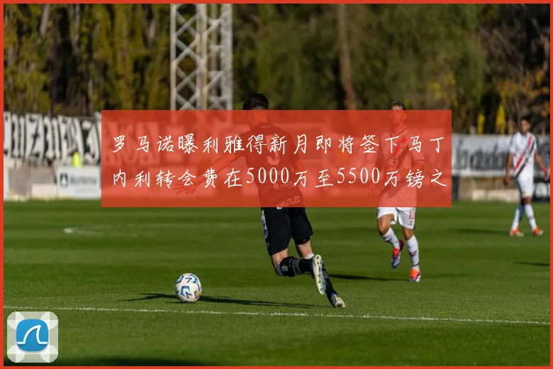 罗马诺曝利雅得新月即将签下马丁内利转会费在5000万至5500万镑之间