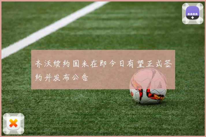 齐沃续约国米在即今日有望正式签约并发布公告