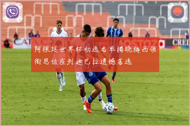 阿根廷世界杯初选名单揭晓梅西领衔恩佐在列迪巴拉遗憾落选