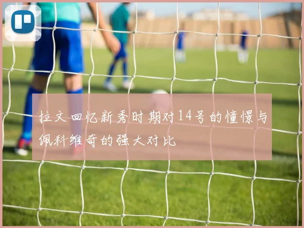 拉文回忆新秀时期对14号的憧憬与佩科维奇的强大对比