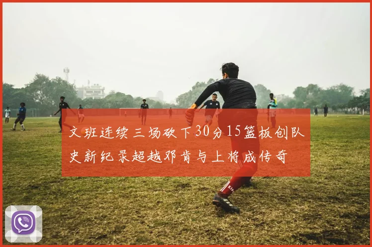 文班连续三场砍下30分15篮板创队史新纪录超越邓肯与上将成传奇