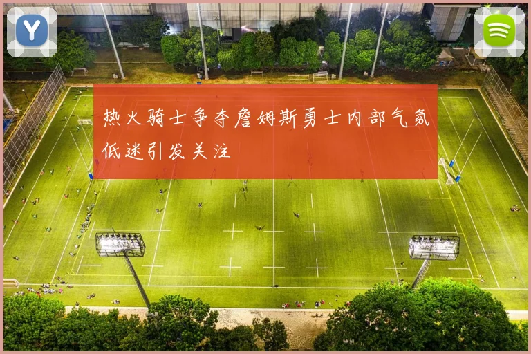 热火骑士争夺詹姆斯勇士内部气氛低迷引发关注