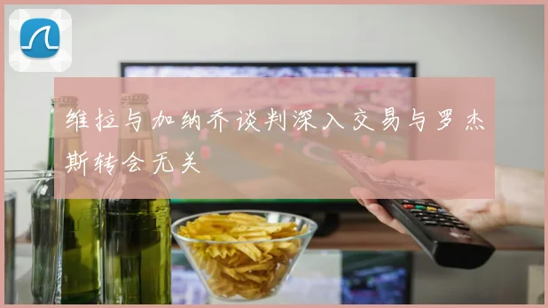 维拉与加纳乔谈判深入交易与罗杰斯转会无关