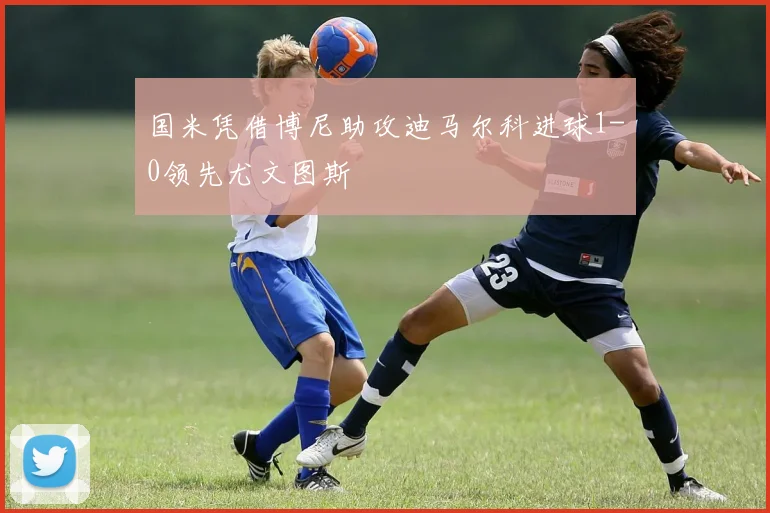 国米凭借博尼助攻迪马尔科进球1-0领先尤文图斯