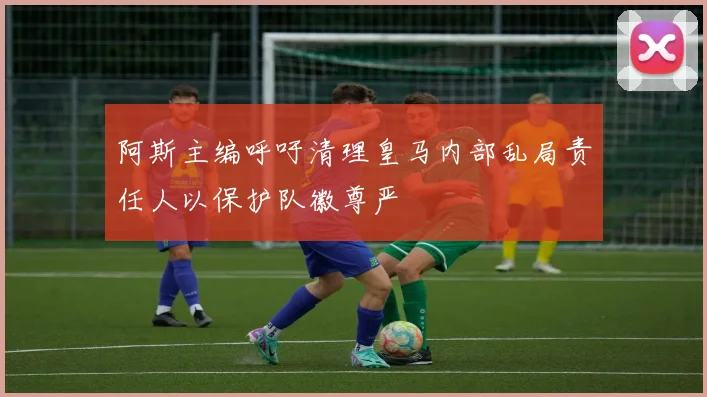 阿斯主编呼吁清理皇马内部乱局责任人以保护队徽尊严