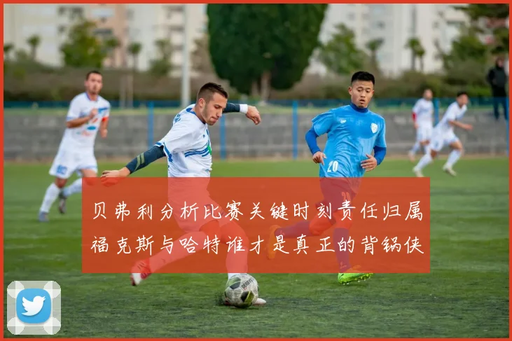 贝弗利分析比赛关键时刻责任归属福克斯与哈特谁才是真正的背锅侠