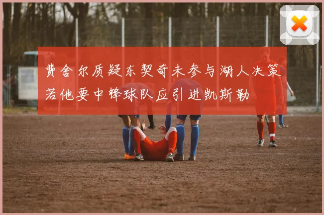 费舍尔质疑东契奇未参与湖人决策若他要中锋球队应引进凯斯勒