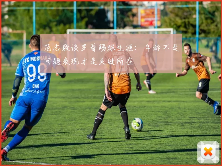 范志毅谈罗哥踢球生涯：年龄不是问题表现才是关键所在