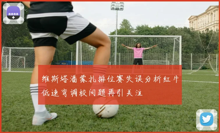 维斯塔潘蒙扎排位赛失误分析红牛低速弯调校问题再引关注
