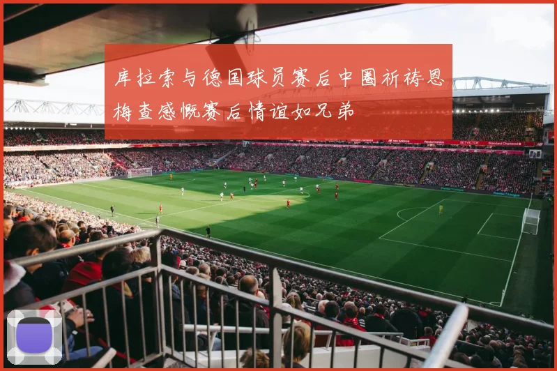 库拉索与德国球员赛后中圈祈祷恩梅查感慨赛后情谊如兄弟