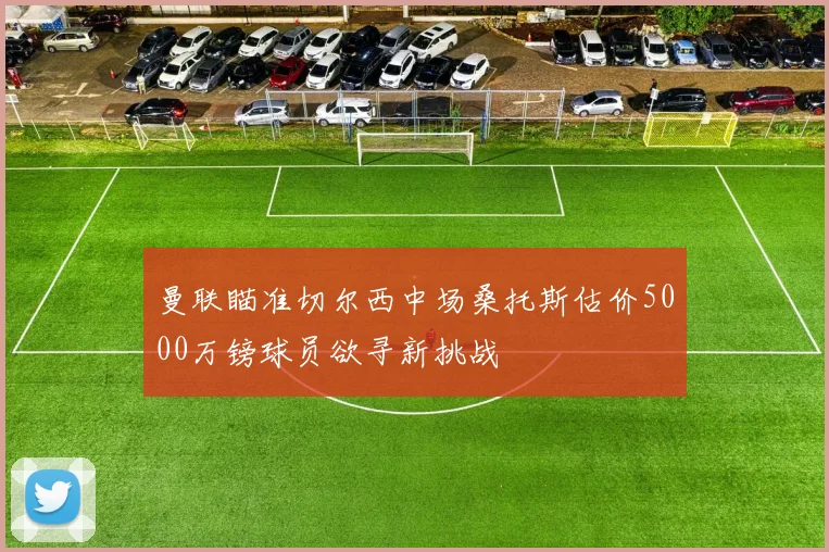 曼联瞄准切尔西中场桑托斯估价5000万镑球员欲寻新挑战