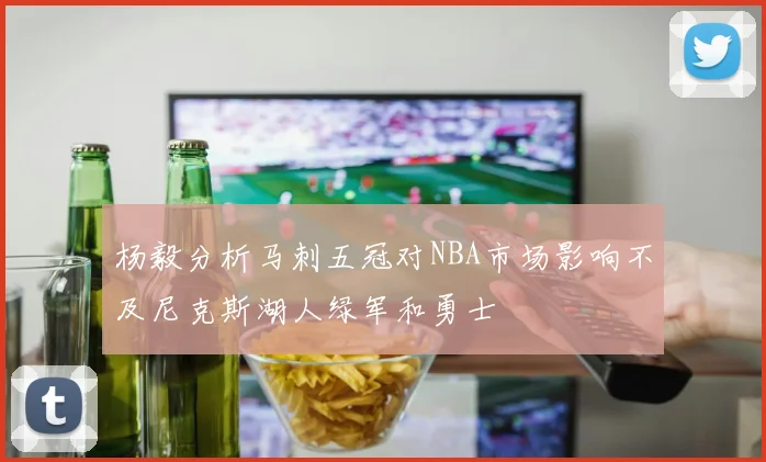 杨毅分析马刺五冠对NBA市场影响不及尼克斯湖人绿军和勇士