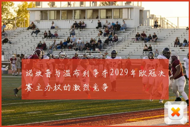 诺坎普与温布利争夺2029年欧冠决赛主办权的激烈竞争