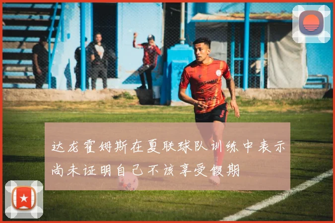 达龙霍姆斯在夏联球队训练中表示尚未证明自己不该享受假期