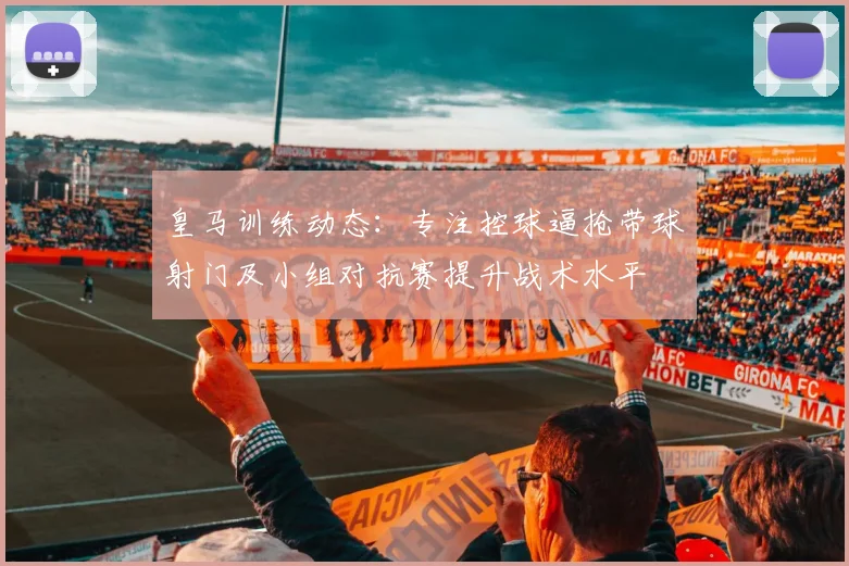 皇马训练动态：专注控球逼抢带球射门及小组对抗赛提升战术水平