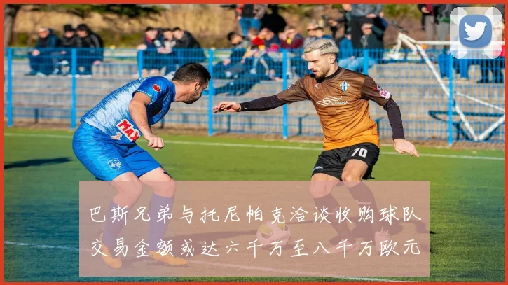 巴斯兄弟与托尼帕克洽谈收购球队交易金额或达六千万至八千万欧元